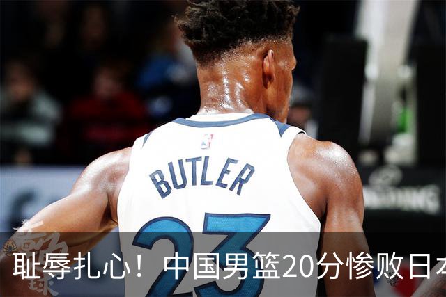 耻辱扎心！中国男篮20分惨败日本二队！终究还是走了国足的老路